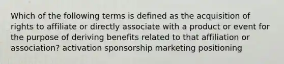 Which of the following terms is defined as the acquisition of rights to affiliate or directly associate with a product or event for the purpose of deriving benefits related to that affiliation or association? activation sponsorship marketing positioning