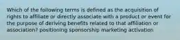 Which of the following terms is defined as the acquisition of rights to affiliate or directly associate with a product or event for the purpose of deriving benefits related to that affiliation or association? positioning sponsorship marketing activation