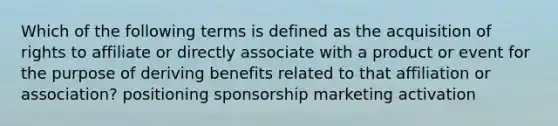 Which of the following terms is defined as the acquisition of rights to affiliate or directly associate with a product or event for the purpose of deriving benefits related to that affiliation or association? positioning sponsorship marketing activation