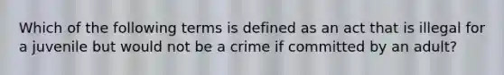 Which of the following terms is defined as an act that is illegal for a juvenile but would not be a crime if committed by an adult?