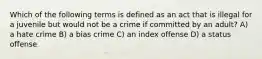 Which of the following terms is defined as an act that is illegal for a juvenile but would not be a crime if committed by an adult? A) a hate crime B) a bias crime C) an index offense D) a status offense