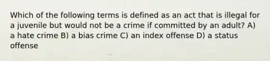 Which of the following terms is defined as an act that is illegal for a juvenile but would not be a crime if committed by an adult? A) a hate crime B) a bias crime C) an index offense D) a status offense