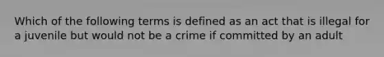 Which of the following terms is defined as an act that is illegal for a juvenile but would not be a crime if committed by an adult