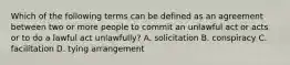 Which of the following terms can be defined as an agreement between two or more people to commit an unlawful act or acts or to do a lawful act unlawfully? A. solicitation B. conspiracy C. facilitation D. tying arrangement