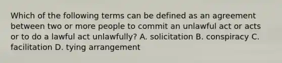 Which of the following terms can be defined as an agreement between two or more people to commit an unlawful act or acts or to do a lawful act unlawfully? A. solicitation B. conspiracy C. facilitation D. tying arrangement