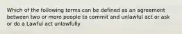 Which of the following terms can be defined as an agreement between two or more people to commit and unlawful act or ask or do a Lawful act unlawfully