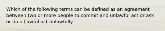 Which of the following terms can be defined as an agreement between two or more people to commit and unlawful act or ask or do a Lawful act unlawfully