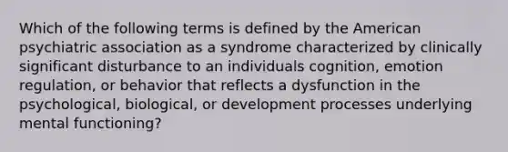 Which of the following terms is defined by the American psychiatric association as a syndrome characterized by clinically significant disturbance to an individuals cognition, emotion regulation, or behavior that reflects a dysfunction in the psychological, biological, or development processes underlying mental functioning?