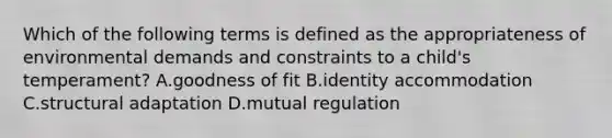 Which of the following terms is defined as the appropriateness of environmental demands and constraints to a child's temperament? A.goodness of fit B.identity accommodation C.structural adaptation D.mutual regulation