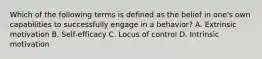 Which of the following terms is defined as the belief in one's own capabilities to successfully engage in a behavior? A. Extrinsic motivation B. Self-efficacy C. Locus of control D. Intrinsic motivation