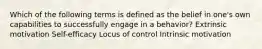 Which of the following terms is defined as the belief in one's own capabilities to successfully engage in a behavior? Extrinsic motivation Self-efficacy Locus of control Intrinsic motivation