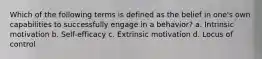 Which of the following terms is defined as the belief in one's own capabilities to successfully engage in a behavior? a. Intrinsic motivation b. Self-efficacy c. Extrinsic motivation d. Locus of control