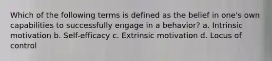 Which of the following terms is defined as the belief in one's own capabilities to successfully engage in a behavior? a. Intrinsic motivation b. Self-efficacy c. Extrinsic motivation d. Locus of control