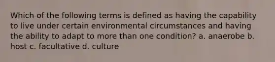 Which of the following terms is defined as having the capability to live under certain environmental circumstances and having the ability to adapt to more than one condition? a. anaerobe b. host c. facultative d. culture