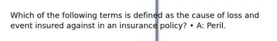 Which of the following terms is defined as the cause of loss and event insured against in an insurance policy? • A: Peril.