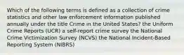 Which of the following terms is defined as a collection of crime statistics and other law enforcement information published annually under the title Crime in the United States? the Uniform Crime Reports (UCR) a self-report crime survey the National Crime Victimization Survey (NCVS) the National Incident-Based Reporting System (NIBRS)