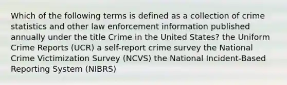 Which of the following terms is defined as a collection of crime statistics and other law enforcement information published annually under the title Crime in the United States? the Uniform Crime Reports (UCR) a self-report crime survey the National Crime Victimization Survey (NCVS) the National Incident-Based Reporting System (NIBRS)