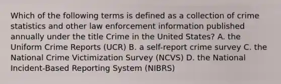 Which of the following terms is defined as a collection of crime statistics and other law enforcement information published annually under the title Crime in the United States? A. the Uniform Crime Reports (UCR) B. a self-report crime survey C. the National Crime Victimization Survey (NCVS) D. the National Incident-Based Reporting System (NIBRS)