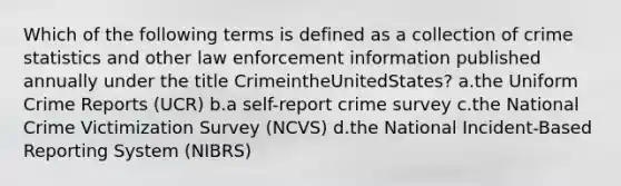 Which of the following terms is defined as a collection of crime statistics and other law enforcement information published annually under the title CrimeintheUnitedStates? a.the Uniform Crime Reports (UCR) b.a self-report crime survey c.the National Crime Victimization Survey (NCVS) d.the National Incident-Based Reporting System (NIBRS)