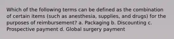 Which of the following terms can be defined as the combination of certain items (such as anesthesia, supplies, and drugs) for the purposes of reimbursement? a. Packaging b. Discounting c. Prospective payment d. Global surgery payment