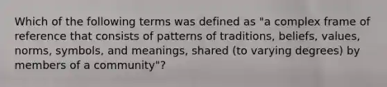 Which of the following terms was defined as "a complex frame of reference that consists of patterns of traditions, beliefs, values, norms, symbols, and meanings, shared (to varying degrees) by members of a community"?