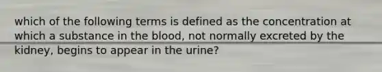 which of the following terms is defined as the concentration at which a substance in the blood, not normally excreted by the kidney, begins to appear in the urine?