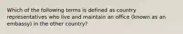 Which of the following terms is defined as country representatives who live and maintain an office (known as an embassy) in the other country?