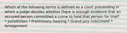 Which of the following terms is defined as a court proceeding in which a judge decides whether there is enough evidence that an accused person committed a crime to hold that person for trial? * Jurisdiction * Preliminary hearing * Grand jury indictment * Arraignment