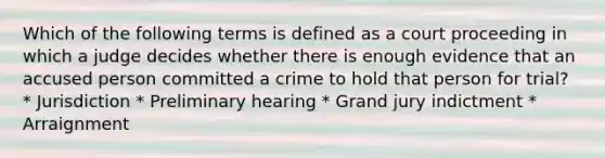 Which of the following terms is defined as a court proceeding in which a judge decides whether there is enough evidence that an accused person committed a crime to hold that person for trial? * Jurisdiction * Preliminary hearing * Grand jury indictment * Arraignment