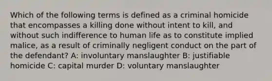 Which of the following terms is defined as a criminal homicide that encompasses a killing done without intent to kill, and without such indifference to human life as to constitute implied malice, as a result of criminally negligent conduct on the part of the defendant? A: involuntary manslaughter B: justifiable homicide C: capital murder D: voluntary manslaughter