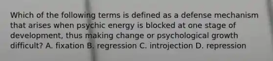 Which of the following terms is defined as a defense mechanism that arises when psychic energy is blocked at one stage of development, thus making change or psychological growth difficult? A. fixation B. regression C. introjection D. repression