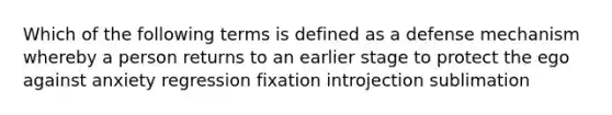 Which of the following terms is defined as a defense mechanism whereby a person returns to an earlier stage to protect the ego against anxiety regression fixation introjection sublimation