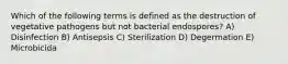 Which of the following terms is defined as the destruction of vegetative pathogens but not bacterial endospores? A) Disinfection B) Antisepsis C) Sterilization D) Degermation E) Microbicida