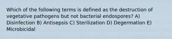 Which of the following terms is defined as the destruction of vegetative pathogens but not bacterial endospores? A) Disinfection B) Antisepsis C) Sterilization D) Degermation E) Microbicidal