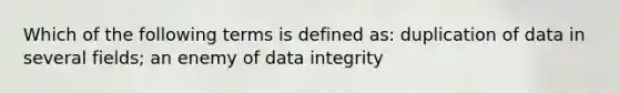 Which of the following terms is defined as: duplication of data in several fields; an enemy of data integrity