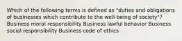 Which of the following terms is defined as "duties and obligations of businesses which contribute to the well-being of society"? Business moral responsibility Business lawful behavior Business social responsibility Business code of ethics