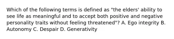 Which of the following terms is defined as "the elders' ability to see life as meaningful and to accept both positive and negative personality traits without feeling threatened"? A. Ego integrity B. Autonomy C. Despair D. Generativity