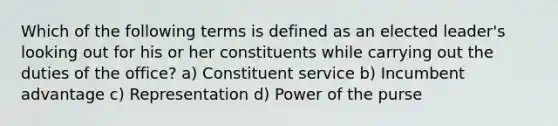 Which of the following terms is defined as an elected leader's looking out for his or her constituents while carrying out the duties of the office? a) Constituent service b) Incumbent advantage c) Representation d) Power of the purse