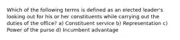 Which of the following terms is defined as an elected leader's looking out for his or her constituents while carrying out the duties of the office? a) Constituent service b) Representation c) Power of the purse d) Incumbent advantage