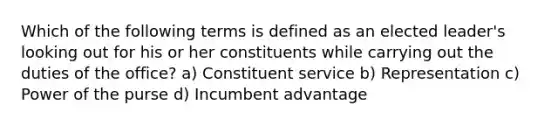 Which of the following terms is defined as an elected leader's looking out for his or her constituents while carrying out the duties of the office? a) Constituent service b) Representation c) Power of the purse d) Incumbent advantage