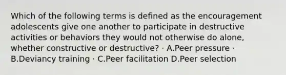 Which of the following terms is defined as the encouragement adolescents give one another to participate in destructive activities or behaviors they would not otherwise do alone, whether constructive or destructive? · A.Peer pressure · B.Deviancy training · C.Peer facilitation D.Peer selection