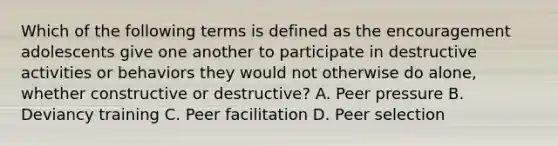 Which of the following terms is defined as the encouragement adolescents give one another to participate in destructive activities or behaviors they would not otherwise do alone, whether constructive or destructive? A. Peer pressure B. Deviancy training C. Peer facilitation D. Peer selection