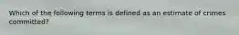 Which of the following terms is defined as an estimate of crimes committed?