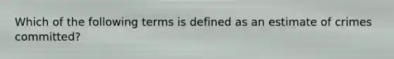 Which of the following terms is defined as an estimate of crimes committed?