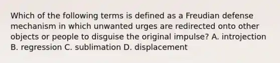 Which of the following terms is defined as a Freudian defense mechanism in which unwanted urges are redirected onto other objects or people to disguise the original impulse? A. introjection B. regression C. sublimation D. displacement