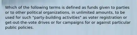 Which of the following terms is defined as funds given to parties or to other political organizations, in unlimited amounts, to be used for such "party-building activities" as voter registration or get-out-the-vote drives or for campaigns for or against particular public policies.