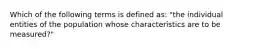 Which of the following terms is defined as: "the individual entities of the population whose characteristics are to be measured?"