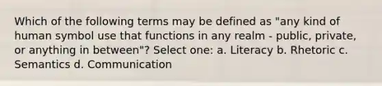 Which of the following terms may be defined as "any kind of human symbol use that functions in any realm - public, private, or anything in between"? Select one: a. Literacy b. Rhetoric c. Semantics d. Communication