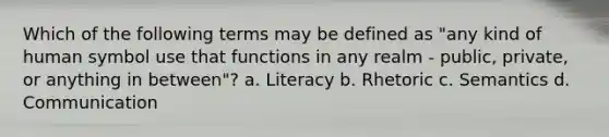 Which of the following terms may be defined as "any kind of human symbol use that functions in any realm - public, private, or anything in between"? a. Literacy b. Rhetoric c. Semantics d. Communication