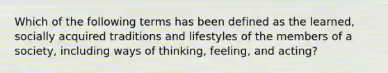 Which of the following terms has been defined as the learned, socially acquired traditions and lifestyles of the members of a society, including ways of thinking, feeling, and acting?